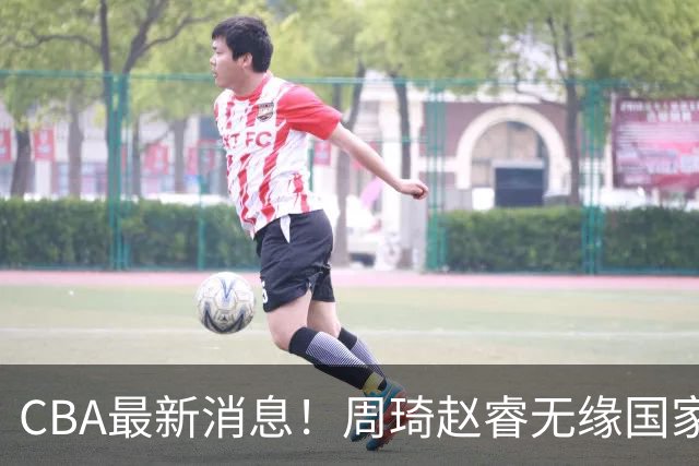 CBA最新消息！周琦赵睿无缘国家队，北卡大学接触林葳，辽宁签约2米11中锋